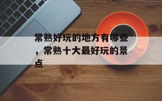 常熟好玩的地方有哪些，常熟十大最好玩的景点