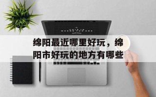 绵阳最近哪里好玩，绵阳市好玩的地方有哪些
