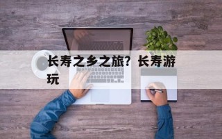 长寿之乡之旅？长寿游玩