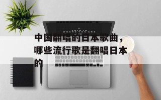 中国翻唱的日本歌曲，哪些流行歌是翻唱日本的