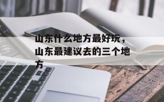 山东什么地方最好玩，山东最建议去的三个地方