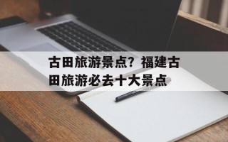 古田旅游景点？福建古田旅游必去十大景点