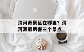 渭河源景区在哪里？渭河源最厉害三个景点