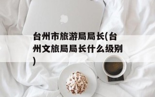 台州市旅游局局长(台州文旅局局长什么级别)