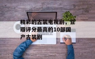 精彩的古装电视剧，豆瓣评分最高的10部国产古装剧