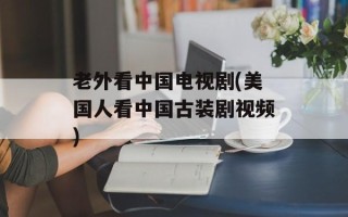 老外看中国电视剧(美国人看中国古装剧视频)