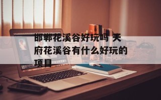 邯郸花溪谷好玩吗 天府花溪谷有什么好玩的项目