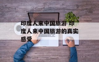 印度人来中国旅游 印度人来中国旅游的真实感受