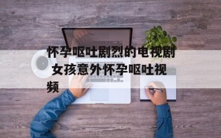 怀孕呕吐剧烈的电视剧 女孩意外怀孕呕吐视频