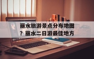 丽水旅游景点分布地图？丽水二日游最佳地方