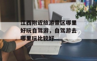 江西附近旅游景区哪里好玩自驾游，自驾游去哪里玩比较好