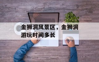 金狮洞风景区，金狮洞游玩时间多长