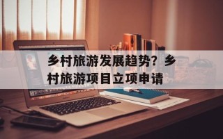 乡村旅游发展趋势？乡村旅游项目立项申请