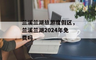 兰溪兰湖旅游度假区，兰溪兰湖2024年免费吗