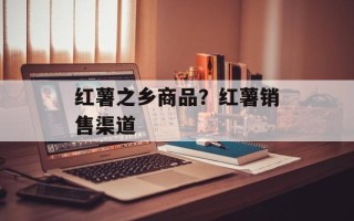 红薯之乡商品？红薯销售渠道