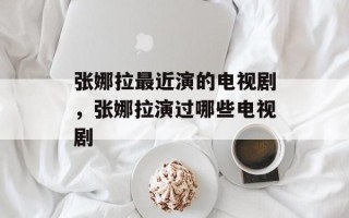 张娜拉最近演的电视剧，张娜拉演过哪些电视剧