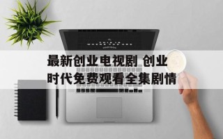 最新创业电视剧 创业时代免费观看全集剧情