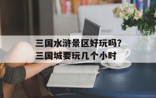 三国水浒景区好玩吗？三国城要玩几个小时