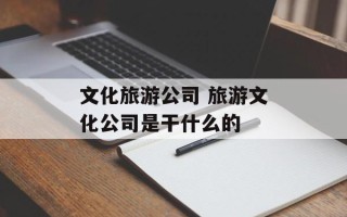文化旅游公司 旅游文化公司是干什么的