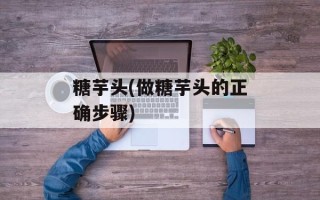糖芋头(做糖芋头的正确步骤)