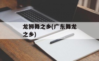 龙狮舞之乡(广东舞龙之乡)