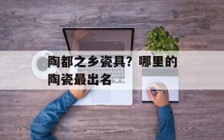 陶都之乡瓷具？哪里的陶瓷最出名