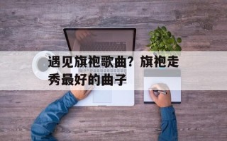 遇见旗袍歌曲？旗袍走秀最好的曲子