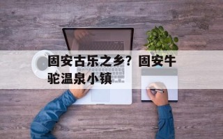 固安古乐之乡？固安牛驼温泉小镇