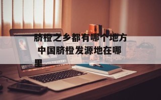脐橙之乡都有哪个地方 中国脐橙发源地在哪里
