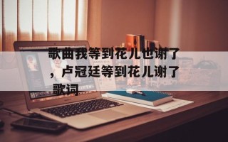 歌曲我等到花儿也谢了，卢冠廷等到花儿谢了 歌词