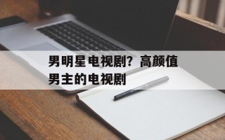 男明星电视剧？高颜值男主的电视剧