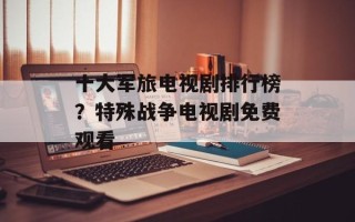 十大军旅电视剧排行榜？特殊战争电视剧免费观看
