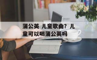 蒲公英 儿童歌曲？儿童可以喝蒲公英吗