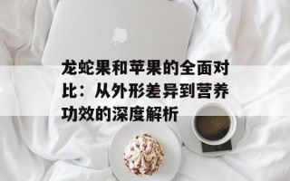 龙蛇果和苹果的全面对比：从外形差异到营养功效的深度解析