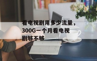 看电视剧用多少流量，300G一个月看电视剧够不够