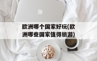 欧洲哪个国家好玩(欧洲哪些国家值得旅游)