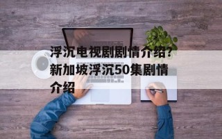 浮沉电视剧剧情介绍？新加坡浮沉50集剧情介绍