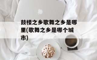 鼓楼之乡歌舞之乡是哪里(歌舞之乡是哪个城市)