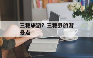 三穗旅游？三穗县旅游景点