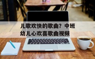 儿歌欢快的歌曲？中班幼儿心欢喜歌曲视频