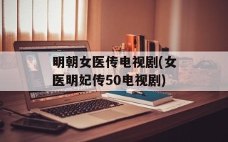 明朝女医传电视剧(女医明妃传50电视剧)