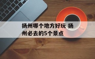扬州哪个地方好玩 扬州必去的5个景点