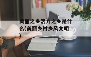 美丽之乡活力之乡是什么(美丽乡村乡风文明)