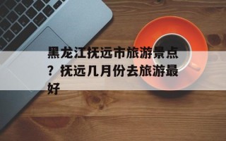 黑龙江抚远市旅游景点？抚远几月份去旅游最好