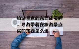 旅游景点的东西能买吗，导游带着在旅游景点买的东西怎么退