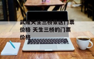武隆天生三桥景区门票价格 天生三桥的门票价格