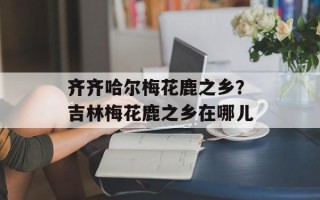 齐齐哈尔梅花鹿之乡？吉林梅花鹿之乡在哪儿