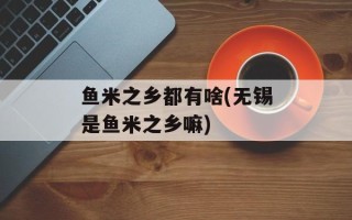 鱼米之乡都有啥(无锡是鱼米之乡嘛)