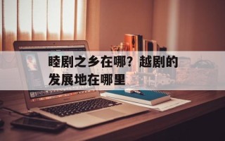 睦剧之乡在哪？越剧的发展地在哪里