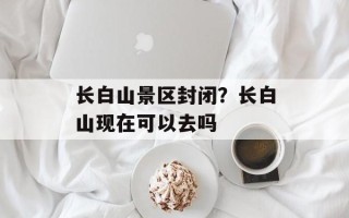 长白山景区封闭？长白山现在可以去吗